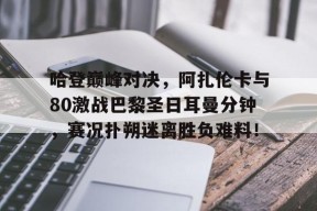 PG游戏-关于哈登巅峰对决，阿扎伦卡与80激战巴黎圣日耳曼分钟，赛况扑朔迷离胜负难料！的信息